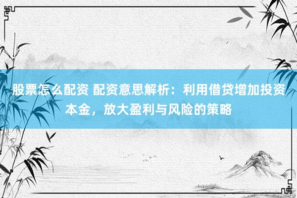 股票怎么配资 配资意思解析：利用借贷增加投资本金，放大盈利与风险的策略