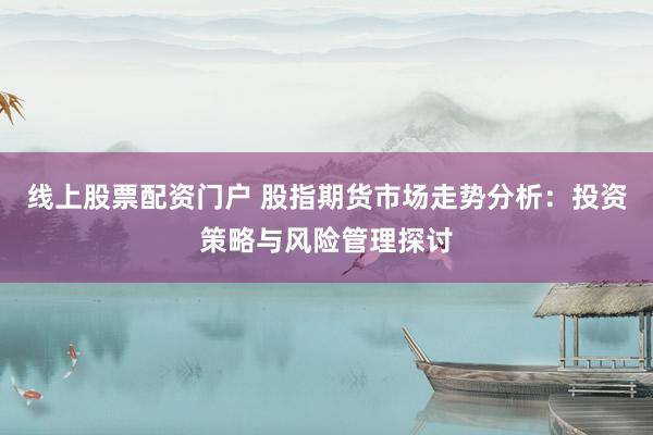 线上股票配资门户 股指期货市场走势分析：投资策略与风险管理探讨