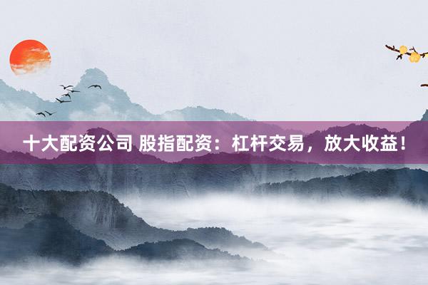 十大配资公司 股指配资：杠杆交易，放大收益！