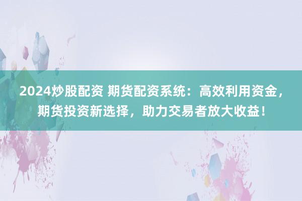 2024炒股配资 期货配资系统：高效利用资金，期货投资新选择，助力交易者放大收益！