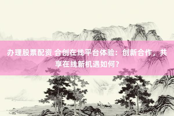 办理股票配资 合创在线平台体验：创新合作，共享在线新机遇如何？