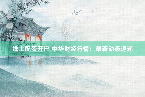 线上配资开户 中华财经行情：最新动态速递