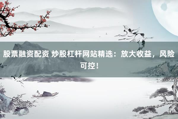 股票融资配资 炒股杠杆网站精选：放大收益，风险可控！