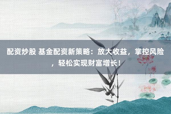 配资炒股 基金配资新策略：放大收益，掌控风险，轻松实现财富增长！