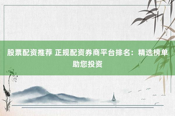 股票配资推荐 正规配资券商平台排名：精选榜单助您投资