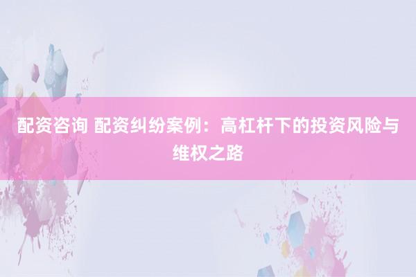 配资咨询 配资纠纷案例：高杠杆下的投资风险与维权之路