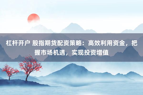 杠杆开户 股指期货配资策略：高效利用资金，把握市场机遇，实现投资增值
