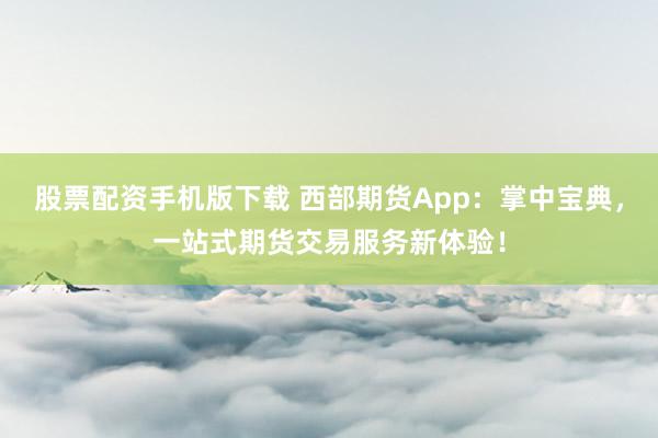 股票配资手机版下载 西部期货App：掌中宝典，一站式期货交易服务新体验！