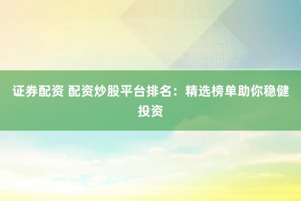 证券配资 配资炒股平台排名：精选榜单助你稳健投资