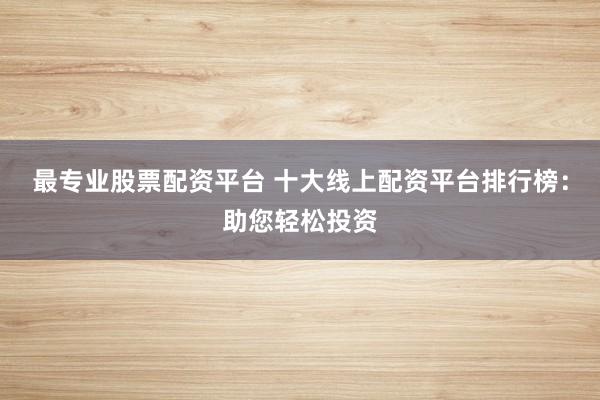 最专业股票配资平台 十大线上配资平台排行榜：助您轻松投资