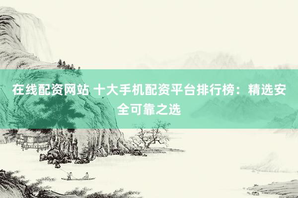 在线配资网站 十大手机配资平台排行榜：精选安全可靠之选