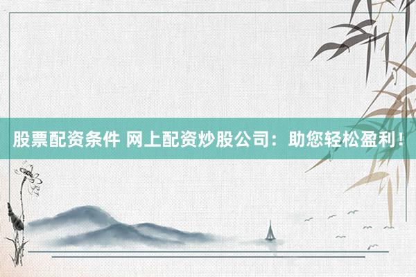 股票配资条件 网上配资炒股公司：助您轻松盈利！