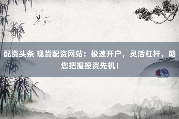 配资头条 现货配资网站：极速开户，灵活杠杆，助您把握投资先机！