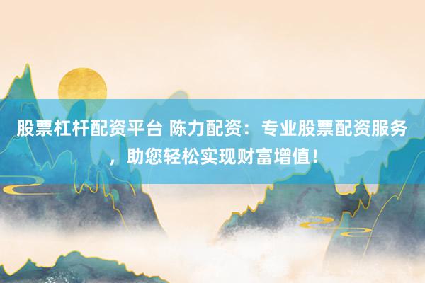 股票杠杆配资平台 陈力配资：专业股票配资服务，助您轻松实现财富增值！