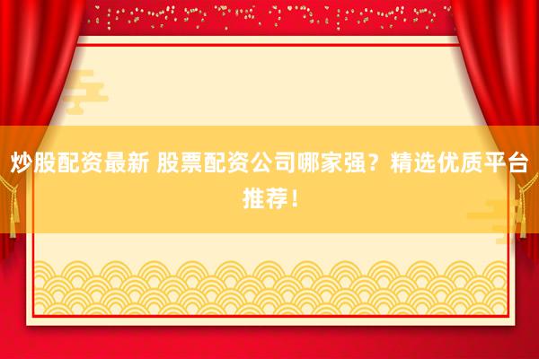 炒股配资最新 股票配资公司哪家强？精选优质平台推荐！