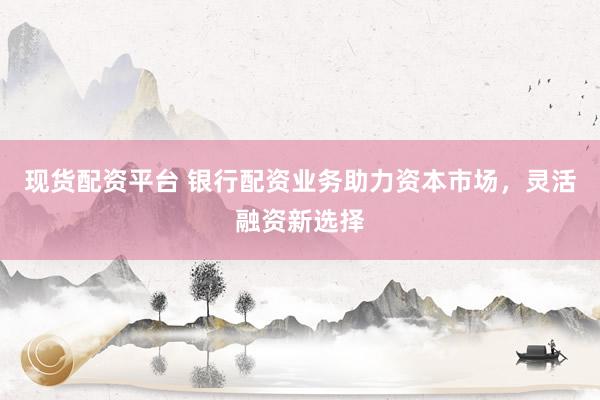 现货配资平台 银行配资业务助力资本市场，灵活融资新选择
