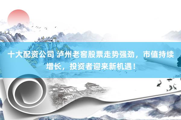 十大配资公司 泸州老窖股票走势强劲，市值持续增长，投资者迎来新机遇！