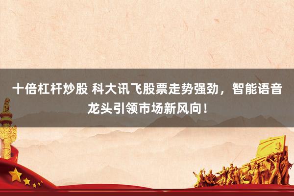 十倍杠杆炒股 科大讯飞股票走势强劲，智能语音龙头引领市场新风向！
