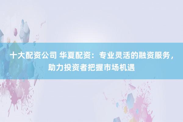 十大配资公司 华夏配资：专业灵活的融资服务，助力投资者把握市场机遇