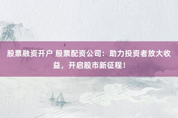 股票融资开户 股票配资公司：助力投资者放大收益，开启股市新征程！