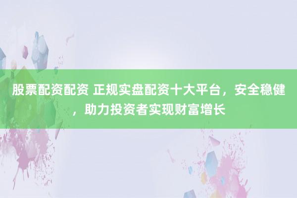 股票配资配资 正规实盘配资十大平台，安全稳健，助力投资者实现财富增长