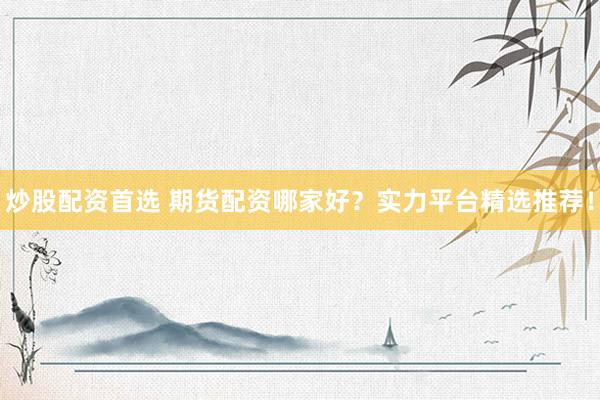 炒股配资首选 期货配资哪家好？实力平台精选推荐！