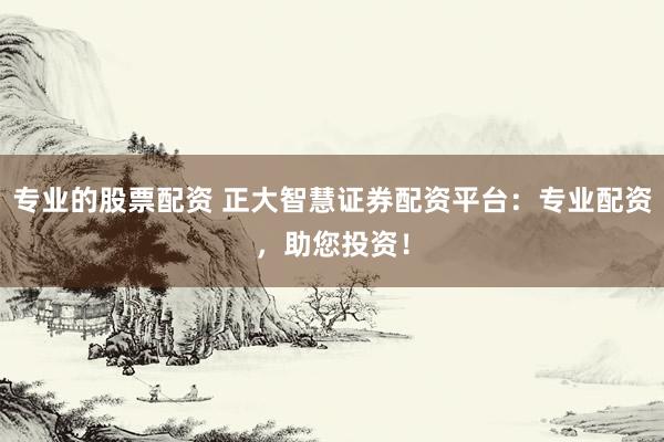 专业的股票配资 正大智慧证券配资平台：专业配资，助您投资！