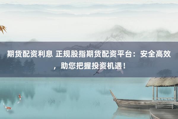 期货配资利息 正规股指期货配资平台：安全高效，助您把握投资机遇！