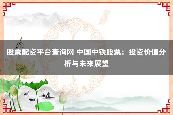 股票配资平台查询网 中国中铁股票：投资价值分析与未来展望
