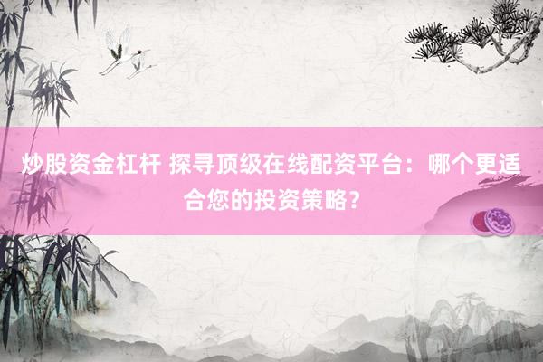 炒股资金杠杆 探寻顶级在线配资平台：哪个更适合您的投资策略？