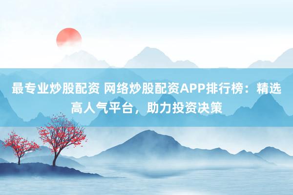 最专业炒股配资 网络炒股配资APP排行榜：精选高人气平台，助力投资决策