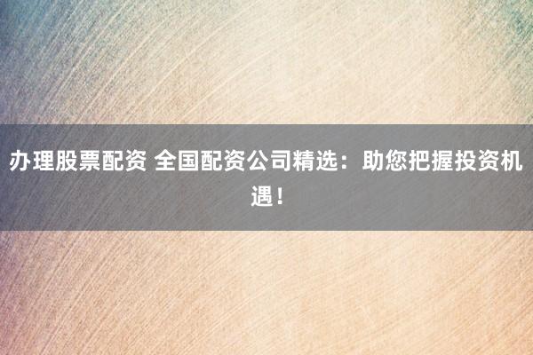 办理股票配资 全国配资公司精选：助您把握投资机遇！