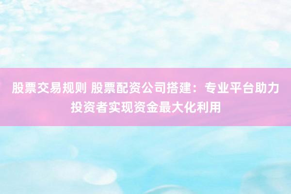 股票交易规则 股票配资公司搭建：专业平台助力投资者实现资金最大化利用