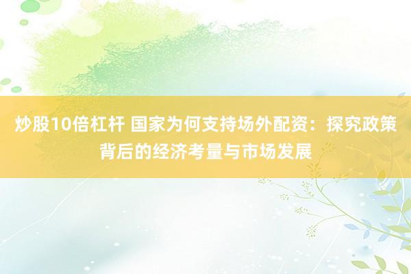 炒股10倍杠杆 国家为何支持场外配资：探究政策背后的经济考量与市场发展