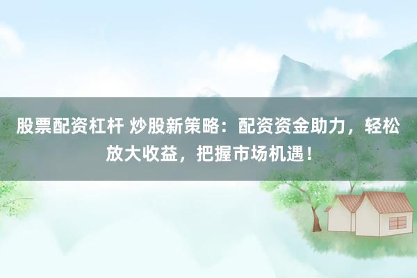 股票配资杠杆 炒股新策略：配资资金助力，轻松放大收益，把握市场机遇！