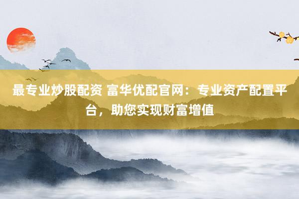 最专业炒股配资 富华优配官网：专业资产配置平台，助您实现财富增值