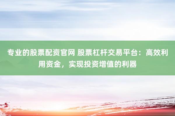 专业的股票配资官网 股票杠杆交易平台：高效利用资金，实现投资增值的利器