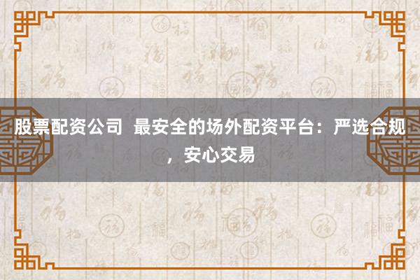 股票配资公司  最安全的场外配资平台：严选合规，安心交易
