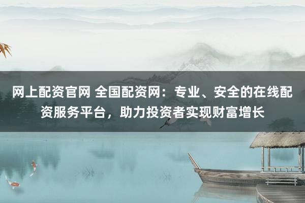 网上配资官网 全国配资网：专业、安全的在线配资服务平台，助力投资者实现财富增长