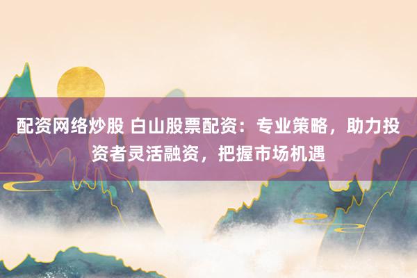 配资网络炒股 白山股票配资：专业策略，助力投资者灵活融资，把握市场机遇