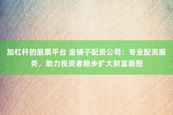 加杠杆的股票平台 金铺子配资公司：专业配资服务，助力投资者稳步扩大财富版图