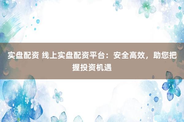 实盘配资 线上实盘配资平台：安全高效，助您把握投资机遇
