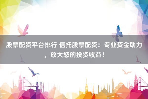 股票配资平台排行 信托股票配资：专业资金助力，放大您的投资收益！