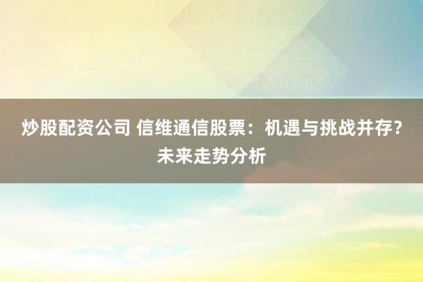 炒股配资公司 信维通信股票：机遇与挑战并存？未来走势分析