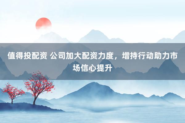 值得投配资 公司加大配资力度，增持行动助力市场信心提升