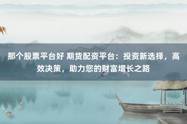 那个股票平台好 期货配资平台：投资新选择，高效决策，助力您的财富增长之路