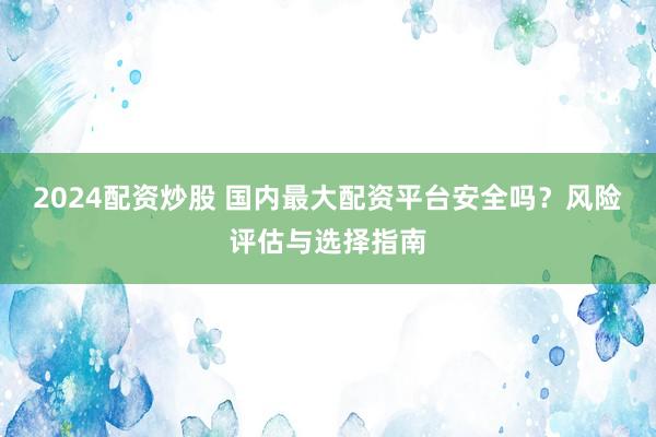 2024配资炒股 国内最大配资平台安全吗？风险评估与选择指南