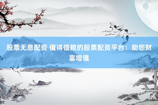 股票无息配资 值得信赖的股票配资平台：助您财富增值