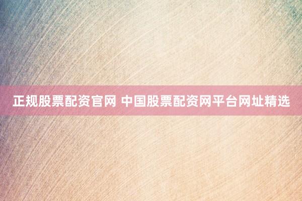 正规股票配资官网 中国股票配资网平台网址精选