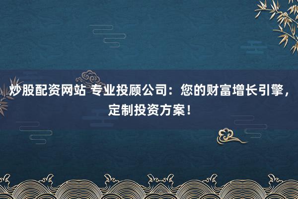 炒股配资网站 专业投顾公司：您的财富增长引擎，定制投资方案！
